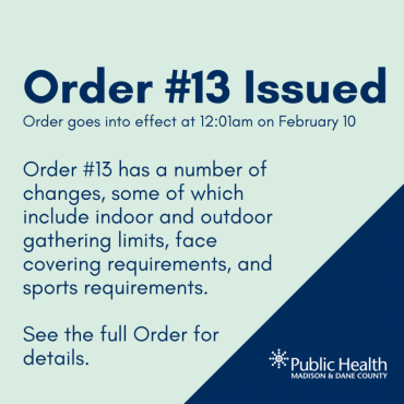 Order #13 Issued Order goes into effect at 12:01am on February 10. Order #13 has a number of changes, some of which include indoor and outdoor gathering limits, face covering requirements, and sports requirements.   See the full Order for details.