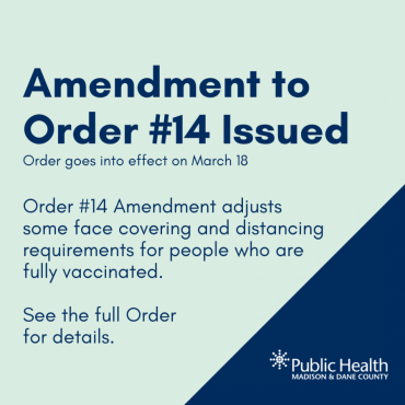 Amendment to Order #14 Issued Order goes into effect on March 18 Order #14 Amendment adjusts some face covering and distancing requirements for people who are fully vaccinated.  See the full Order  for details.