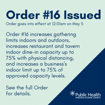Order #16 Issued Order goes into effect at 12:01am on May 5 Order #16 increases gathering limits indoors and outdoors, increases restaurant and tavern indoor dine-in capacity up to 75% with physical distancing, and increases a business's indoor limit up to 75% of approved capacity levels.   See the full Order  for details.