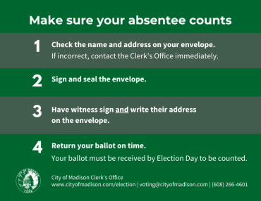 Green and gray box with white text that reads, "Make sure your absentee counts. 1. Check the name and address on your envelope. If incorrect, contact the Clerk's Office immediately. 2. Sign and seal the envelope. 3. Have witness sign and write their address on the envelope. 4. Return your ballot on time. Your ballot must be received by Election Day to be counted."