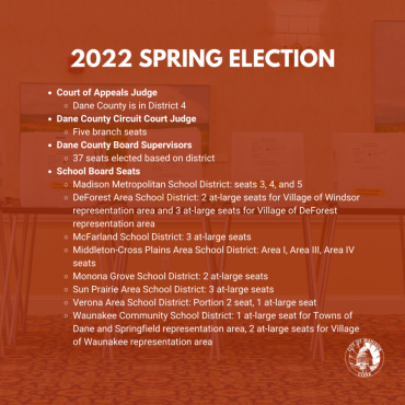 Spring 2022 Election. Court of Appeals Judge, District 4. Dane County Circuit Court Judge, Five branch seats. Dane County Board Supervisors, 37 seats elected based on district. School Board seats, Madison Metro Schools: seats 3, 4, and 5. DeForest Area: 5 seats. McFarland: 3 at-large seats. Middleton-Cross Plains Area: Area I, Area II, Area IV seats. Monona Grove School District: 2 at-large seats. Sun Prairie: 3 at-large seats. Verona: Portion 2 seat, 1 at-large. Waunakee Community School District.