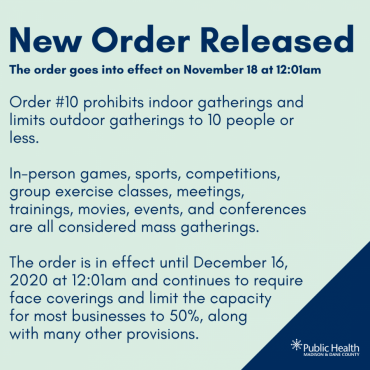 New Order Released., The order goes into effect on November 18 at 12:01am, Order #10 prohibits indoor gatherings and limits outdoor gatherings to 10 people or less.   In-person games, sports, competitions, group exercise classes, meetings, trainings, movies, events, and conferences are all considered mass gatherings.  The order is in effect until December 16, 2020 at 12:01am and continues to require face coverings and limit the capacity  for most businesses to 50%, along  with many other provisions.
