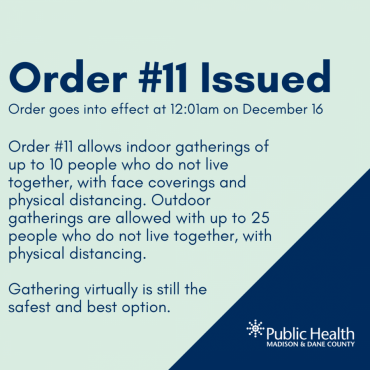 Order #11 goes into effect at 12:01am on December 16. Order #11 allows indoor gatherings of up to 10 people who do not live together, with face coverings and physical distancing. Outdoor gatherings are allowed with up to 25 people who do not live together, with physical distancing. Gathering virtually is still the safest and best option.  