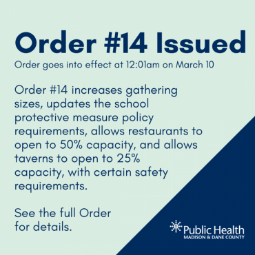 Order #14 Issued Order goes into effect at 12:01am on March 10. Order #14 increases gathering sizes, updates the school protective measure policy requirements, allows restaurants to open to 50% capacity, and allows taverns to open to 25%  capacity, with certain safety requirements.   See the full Order  for details.
