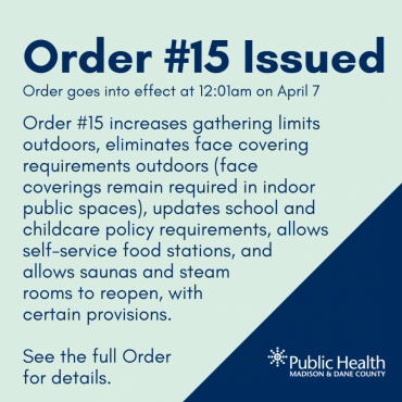 Order #15 Issued Order goes into effect at 12:01am on April 7 Order #15 increases gathering limits outdoors, eliminates face covering requirements outdoors (face coverings remain required in indoor public spaces), updates school and childcare policy requirements, allows self-service food stations, and allows saunas and steam rooms to reopen, with certain provisions.  See the full Order  for details.