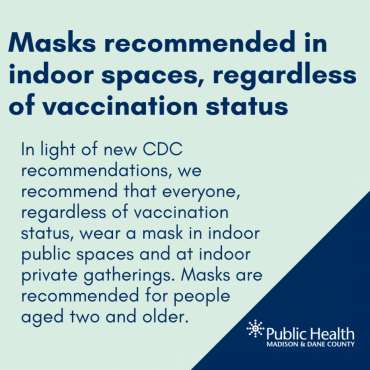 Masks recommended in indoor spaces, regardless of vaccination status  In light of new CDC recommendations, we recommend that everyone, regardless of vaccination status, wear a mask in indoor public spaces and at indoor private gatherings. Masks are recommended for people  aged two and older.  