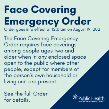 FACE COVERING EMERGENCY ORDER ISSUED Effective on Thursday, August 19, 2021 at 12:01am, the Face Covering Emergency Order requires that everyone age 2 and older wear a face covering or mask when in any enclosed building where other people, except for members of the person’s own household or living unit, could be present. This requirement applies to all of Dane County.